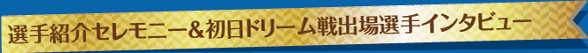 選手紹介セレモニー＆初日ドリーム戦出場選手インタビュー