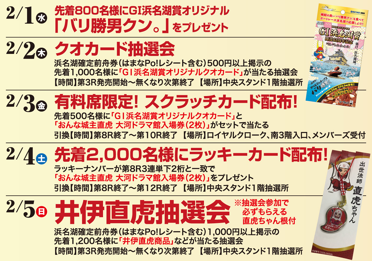 2/1（水）先着800名様にGI浜名湖賞オリジナル「バリ勝男クン。」をプレゼント　2/2（木）クオカード抽選会　2/3（金）有料席限定!スクラッチカード配布!　2/4（土）先着2,000名様にラッキーカード配布!　2/5（日）井伊直虎抽選会