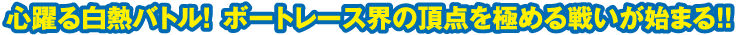 心躍る白熱バトル！ ボートレース界の頂点を極める戦いが始まる！！